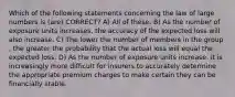 Which of the following statements concerning the law of large numbers is (are) CORRECT? A) All of these. B) As the number of exposure units increases, the accuracy of the expected loss will also increase. C) The lower the number of members in the group , the greater the probability that the actual loss will equal the expected loss. D) As the number of exposure units increase, it is increasingly more difficult for insurers to accurately determine the appropriate premium charges to make certain they can be financially stable.