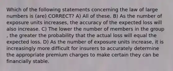 Which of the following statements concerning the law of large numbers is (are) CORRECT? A) All of these. B) As the number of exposure units increases, the accuracy of the expected loss will also increase. C) The lower the number of members in the group , the greater the probability that the actual loss will equal the expected loss. D) As the number of exposure units increase, it is increasingly more difficult for insurers to accurately determine the appropriate premium charges to make certain they can be financially stable.