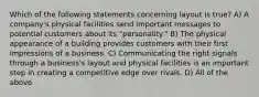 Which of the following statements concerning layout is true? A) A company's physical facilities send important messages to potential customers about its "personality." B) The physical appearance of a building provides customers with their first impressions of a business. C) Communicating the right signals through a business's layout and physical facilities is an important step in creating a competitive edge over rivals. D) All of the above