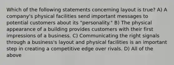 Which of the following statements concerning layout is true? A) A company's physical facilities send important messages to potential customers about its "personality." B) The physical appearance of a building provides customers with their first impressions of a business. C) Communicating the right signals through a business's layout and physical facilities is an important step in creating a competitive edge over rivals. D) All of the above