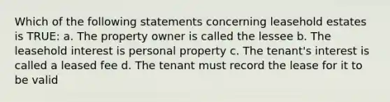 Which of the following statements concerning leasehold estates is TRUE: a. The property owner is called the lessee b. The leasehold interest is personal property c. The tenant's interest is called a leased fee d. The tenant must record the lease for it to be valid