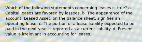 Which of the following statements concerning leases is true? a. Capital leases are favored by lessees. b. The appearance of the account, Leased Asset, on the balance sheet, signifies an operating lease. c. The portion of a lease liability expected to be paid in the next year is reported as a current liability. d. Present value is irrelevant in accounting for leases.