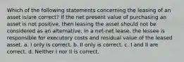 Which of the following statements concerning the leasing of an asset is/are correct? If the net present value of purchasing an asset is not positive, then leasing the asset should not be considered as an alternative. In a net-net lease, the lessee is responsible for executory costs and residual value of the leased asset. a. I only is correct. b. II only is correct. c. I and II are correct. d. Neither I nor II is correct.