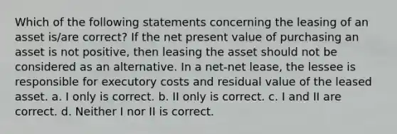 Which of the following statements concerning the leasing of an asset is/are correct? If the net present value of purchasing an asset is not positive, then leasing the asset should not be considered as an alternative. In a net-net lease, the lessee is responsible for executory costs and residual value of the leased asset. a. I only is correct. b. II only is correct. c. I and II are correct. d. Neither I nor II is correct.