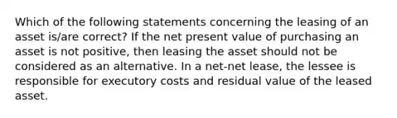 Which of the following statements concerning the leasing of an asset is/are correct? If the net present value of purchasing an asset is not positive, then leasing the asset should not be considered as an alternative. In a net-net lease, the lessee is responsible for executory costs and residual value of the leased asset.