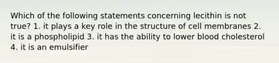 Which of the following statements concerning lecithin is not true? 1. it plays a key role in the structure of cell membranes 2. it is a phospholipid 3. it has the ability to lower blood cholesterol 4. it is an emulsifier