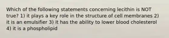 Which of the following statements concerning lecithin is NOT true? 1) it plays a key role in the structure of cell membranes 2) it is an emulsifier 3) it has the ability to lower blood cholesterol 4) it is a phospholipid