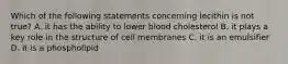 Which of the following statements concerning lecithin is not true? A. it has the ability to lower blood cholesterol B. it plays a key role in the structure of cell membranes C. it is an emulsifier D. it is a phospholipid