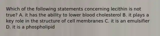 Which of the following statements concerning lecithin is not true? A. it has the ability to lower blood cholesterol B. it plays a key role in the structure of cell membranes C. it is an emulsifier D. it is a phospholipid