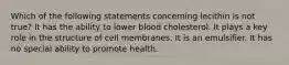 Which of the following statements concerning lecithin is not true? It has the ability to lower blood cholesterol. It plays a key role in the structure of cell membranes. It is an emulsifier. It has no special ability to promote health.