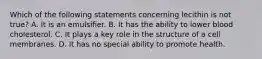 Which of the following statements concerning lecithin is not true? A. It is an emulsifier. B. It has the ability to lower blood cholesterol. C. It plays a key role in the structure of a cell membranes. D. It has no special ability to promote health.