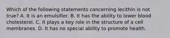 Which of the following statements concerning lecithin is not true? A. It is an emulsifier. B. It has the ability to lower blood cholesterol. C. It plays a key role in the structure of a cell membranes. D. It has no special ability to promote health.
