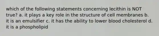 which of the following statements concerning lecithin is NOT true? a. it plays a key role in the structure of cell membranes b. it is an emulsifier c. it has the ability to lower blood cholesterol d. it is a phospholipid