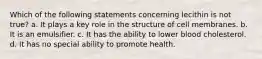 Which of the following statements concerning lecithin is not true? a. It plays a key role in the structure of cell membranes. b. It is an emulsifier. c. It has the ability to lower blood cholesterol. d. It has no special ability to promote health.