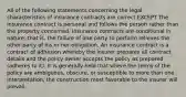 All of the following statements concerning the legal characteristics of insurance contracts are correct EXCEPT The insurance contract is personal and follows the person rather than the property concerned. Insurance contracts are conditional in nature; that is, the failure of one party to perform relieves the other party of his or her obligation. An insurance contract is a contract of adhesion whereby the insurer prepares all contract details and the policy owner accepts the policy as prepared (adheres to it). It is generally held that where the terms of the policy are ambiguous, obscure, or susceptible to more than one interpretation, the construction most favorable to the insurer will prevail.