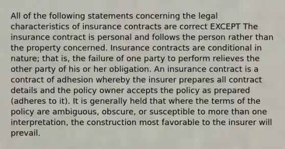 All of the following statements concerning the legal characteristics of insurance contracts are correct EXCEPT The insurance contract is personal and follows the person rather than the property concerned. Insurance contracts are conditional in nature; that is, the failure of one party to perform relieves the other party of his or her obligation. An insurance contract is a contract of adhesion whereby the insurer prepares all contract details and the policy owner accepts the policy as prepared (adheres to it). It is generally held that where the terms of the policy are ambiguous, obscure, or susceptible to more than one interpretation, the construction most favorable to the insurer will prevail.