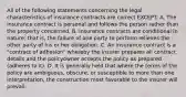 All of the following statements concerning the legal characteristics of insurance contracts are correct EXCEPT: A. The insurance contract is personal and follows the person rather than the property concerned. B. Insurance contracts are conditional in nature; that is, the failure of one party to perform relieves the other party of his or her obligation. C. An insurance contract is a "contract of adhesion" whereby the insurer prepares all contract details and the policyowner accepts the policy as prepared (adheres to it). D. It is generally held that where the terms of the policy are ambiguous, obscure, or susceptible to more than one interpretation, the construction most favorable to the insurer will prevail.