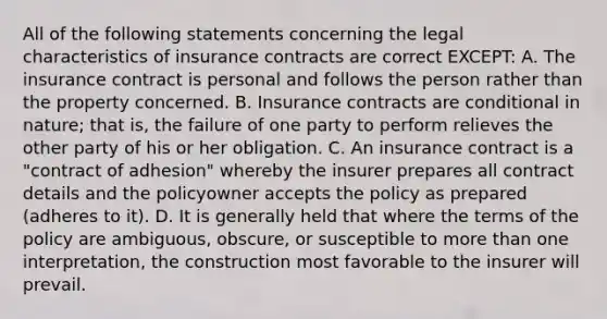 All of the following statements concerning the legal characteristics of insurance contracts are correct EXCEPT: A. The insurance contract is personal and follows the person rather than the property concerned. B. Insurance contracts are conditional in nature; that is, the failure of one party to perform relieves the other party of his or her obligation. C. An insurance contract is a "contract of adhesion" whereby the insurer prepares all contract details and the policyowner accepts the policy as prepared (adheres to it). D. It is generally held that where the terms of the policy are ambiguous, obscure, or susceptible to more than one interpretation, the construction most favorable to the insurer will prevail.