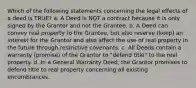 Which of the following statements concerning the legal effects of a deed is TRUE? a. A Deed is NOT a contract because it is only signed by the Grantor and not the Grantee. b. A Deed can convey real property to the Grantee, but also reserve (keep) an interest for the Grantor and also affect the use of real property in the future through restrictive covenants. c. All Deeds contain a warranty (promise) of the Grantor to "defend title" to the real property. d. In a General Warranty Deed, the Grantor promises to defend title to real property concerning all existing encumbrances.