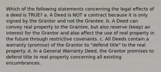 Which of the following statements concerning the legal effects of a deed is TRUE? a. A Deed is NOT a contract because it is only signed by the Grantor and not the Grantee. b. A Deed can convey real property to the Grantee, but also reserve (keep) an interest for the Grantor and also affect the use of real property in the future through restrictive covenants. c. All Deeds contain a warranty (promise) of the Grantor to "defend title" to the real property. d. In a General Warranty Deed, the Grantor promises to defend title to real property concerning all existing encumbrances.