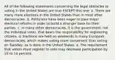 All of the following statements concerning the legal obstacles to voting in the United States are true EXCEPT this one: a. There are many more elections in the United States than in most other democracies. b. Politicians have been eager to pass major electoral reforms in order to build a stronger base for their parties. c. In many other democracies, it is the government, not the individual voter, that bears the responsibility for registering citizens. d. Elections are held on weekends in many European democracies, which makes voting more convenient than voting on Tuesday, as is done in the United States. e. The requirement that voters must register to vote may decrease participation by 10 to 14 percent.