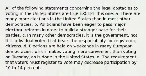 All of the following statements concerning the legal obstacles to voting in the United States are true EXCEPT this one: a. There are many more elections in the United States than in most other democracies. b. Politicians have been eager to pass major electoral reforms in order to build a stronger base for their parties. c. In many other democracies, it is the government, not the individual voter, that bears the responsibility for registering citizens. d. Elections are held on weekends in many European democracies, which makes voting more convenient than voting on Tuesday, as is done in the United States. e. The requirement that voters must register to vote may decrease participation by 10 to 14 percent.