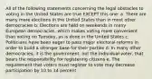 All of the following statements concerning the legal obstacles to voting in the United States are true EXCEPT this one: a. There are many more elections in the United States than in most other democracies b. Elections are held on weekends in many European democracies, which makes voting more convenient than voting on Tuesday, as is done in the United States c. Politicians have been eager to pass major electoral reforms in order to build a stronger base for their parties d. In many other democracies, it is the government, not the individual voter, that bears the responsibility for registering citizens e. The requirement that voters must register to vote may decrease participation by 10 to 14 percent