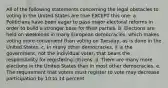 All of the following statements concerning the legal obstacles to voting in the United States are true EXCEPT this one: a. Politicians have been eager to pass major electoral reforms in order to build a stronger base for their parties. b. Elections are held on weekends in many European democracies, which makes voting more convenient than voting on Tuesday, as is done in the United States. c. In many other democracies, it is the government, not the individual voter, that bears the responsibility for registering citizens. d. There are many more elections in the United States than in most other democracies. e. The requirement that voters must register to vote may decrease participation by 10 to 14 percent.