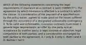 Which of the following statements concerning the legal requirements of insurance as a contract is (are) CORRECT? I. The agreement by which insurance is effected is a contract in which the insurer, in consideration of the payment of a specified sum by the policy-owner, agrees to make good on the losses suffered through the occurrence of a designated unfavorable contingency. II. To be valid and enforceable, insurance contracts must meet 4 general legal requirements: an offer by one party and an acceptance by another party; a legal purpose or objective; legal competence of both parties; and a consideration exchanged by both parties to the agreement. A. I only B. II only C. Both I and II D. Neither I nor II