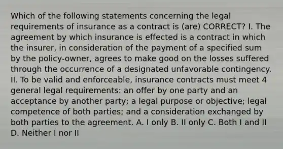 Which of the following statements concerning the legal requirements of insurance as a contract is (are) CORRECT? I. The agreement by which insurance is effected is a contract in which the insurer, in consideration of the payment of a specified sum by the policy-owner, agrees to make good on the losses suffered through the occurrence of a designated unfavorable contingency. II. To be valid and enforceable, insurance contracts must meet 4 general legal requirements: an offer by one party and an acceptance by another party; a legal purpose or objective; legal competence of both parties; and a consideration exchanged by both parties to the agreement. A. I only B. II only C. Both I and II D. Neither I nor II