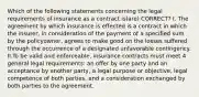 Which of the following statements concerning the legal requirements of insurance as a contract is(are) CORRECT? I. The agreement by which insurance is effected is a contract in which the insurer, in consideration of the payment of a specified sum by the policyowner, agrees to make good on the losses suffered through the occurrence of a designated unfavorable contingency. II.To be valid and enforceable, insurance contracts must meet 4 general legal requirements: an offer by one party and an acceptance by another party, a legal purpose or objective, legal competence of both parties, and a consideration exchanged by both parties to the agreement.