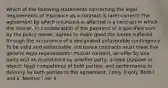 Which of the following statements concerning the legal requirements of insurance as a contract is (are) correct? The agreement by which insurance is affected is a contract in which the insurer, in consideration of the payment of a specified sum by the policy owner, agrees to make good the losses suffered through the occurrence of a designated unfavorable contingency. To be valid and enforceable, insurance contracts must meet five general legal requirements: mutual consent, an offer by one party and an acceptance by another party; a legal purpose or object; legal competence of both parties; and performance or delivery by both parties to the agreement. I only. II only. Both I and II. Neither I nor II.