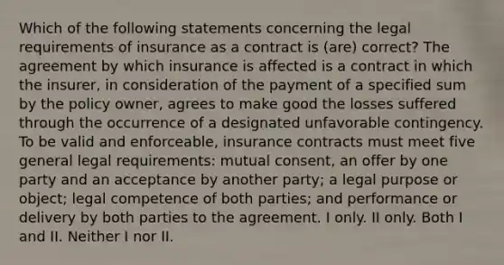 Which of the following statements concerning the legal requirements of insurance as a contract is (are) correct? The agreement by which insurance is affected is a contract in which the insurer, in consideration of the payment of a specified sum by the policy owner, agrees to make good the losses suffered through the occurrence of a designated unfavorable contingency. To be valid and enforceable, insurance contracts must meet five general legal requirements: mutual consent, an offer by one party and an acceptance by another party; a legal purpose or object; legal competence of both parties; and performance or delivery by both parties to the agreement. I only. II only. Both I and II. Neither I nor II.