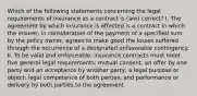 Which of the following statements concerning the legal requirements of insurance as a contract is (are) correct? I. The agreement by which insurance is affected is a contract in which the insurer, in consideration of the payment of a specified sum by the policy owner, agrees to make good the losses suffered through the occurrence of a designated unfavorable contingency. II. To be valid and enforceable, insurance contracts must meet five general legal requirements: mutual consent, an offer by one party and an acceptance by another party; a legal purpose or object; legal competence of both parties; and performance or delivery by both parties to the agreement.