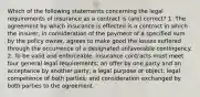 Which of the following statements concerning the legal requirements of insurance as a contract is (are) correct? 1. The agreement by which insurance is effected is a contract in which the insurer, in consideration of the payment of a specified sum by the policy owner, agrees to make good the losses suffered through the occurrence of a designated unfavorable contingency. 2. To be valid and enforceable, insurance contracts must meet four general legal requirements: an offer by one party and an acceptance by another party; a legal purpose or object; legal competence of both parties; and consideration exchanged by both parties to the agreement.