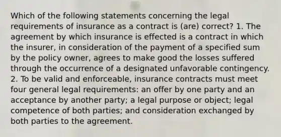 Which of the following statements concerning the legal requirements of insurance as a contract is (are) correct? 1. The agreement by which insurance is effected is a contract in which the insurer, in consideration of the payment of a specified sum by the policy owner, agrees to make good the losses suffered through the occurrence of a designated unfavorable contingency. 2. To be valid and enforceable, insurance contracts must meet four general legal requirements: an offer by one party and an acceptance by another party; a legal purpose or object; legal competence of both parties; and consideration exchanged by both parties to the agreement.