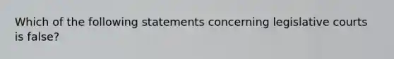 Which of the following statements concerning legislative courts is false?