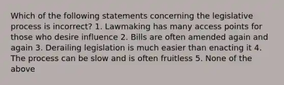 Which of the following statements concerning the legislative process is incorrect? 1. Lawmaking has many access points for those who desire influence 2. Bills are often amended again and again 3. Derailing legislation is much easier than enacting it 4. The process can be slow and is often fruitless 5. None of the above