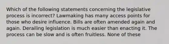 Which of the following statements concerning the legislative process is incorrect? Lawmaking has many access points for those who desire influence. Bills are often amended again and again. Derailing legislation is much easier than enacting it. The process can be slow and is often fruitless. None of these