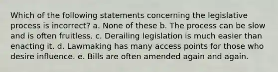 Which of the following statements concerning the legislative process is incorrect? a. None of these b. The process can be slow and is often fruitless. c. Derailing legislation is much easier than enacting it. d. Lawmaking has many access points for those who desire influence. e. Bills are often amended again and again.