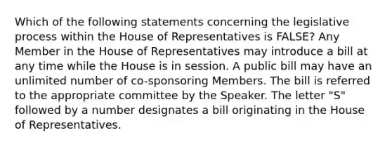 Which of the following statements concerning the legislative process within the House of Representatives is FALSE? Any Member in the House of Representatives may introduce a bill at any time while the House is in session. A public bill may have an unlimited number of co-sponsoring Members. The bill is referred to the appropriate committee by the Speaker. The letter "S" followed by a number designates a bill originating in the House of Representatives.