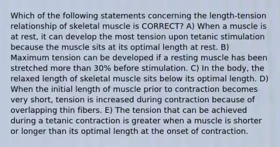 Which of the following statements concerning the length-tension relationship of skeletal muscle is CORRECT? A) When a muscle is at rest, it can develop the most tension upon tetanic stimulation because the muscle sits at its optimal length at rest. B) Maximum tension can be developed if a resting muscle has been stretched more than 30% before stimulation. C) In the body, the relaxed length of skeletal muscle sits below its optimal length. D) When the initial length of muscle prior to contraction becomes very short, tension is increased during contraction because of overlapping thin fibers. E) The tension that can be achieved during a tetanic contraction is greater when a muscle is shorter or longer than its optimal length at the onset of contraction.