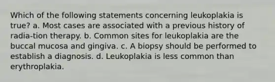 Which of the following statements concerning leukoplakia is true? a. Most cases are associated with a previous history of radia-tion therapy. b. Common sites for leukoplakia are the buccal mucosa and gingiva. c. A biopsy should be performed to establish a diagnosis. d. Leukoplakia is less common than erythroplakia.