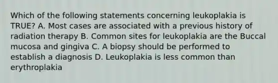 Which of the following statements concerning leukoplakia is TRUE? A. Most cases are associated with a previous history of radiation therapy B. Common sites for leukoplakia are the Buccal mucosa and gingiva C. A biopsy should be performed to establish a diagnosis D. Leukoplakia is less common than erythroplakia