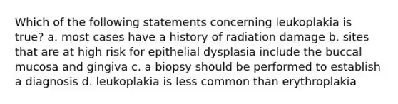 Which of the following statements concerning leukoplakia is true? a. most cases have a history of radiation damage b. sites that are at high risk for epithelial dysplasia include the buccal mucosa and gingiva c. a biopsy should be performed to establish a diagnosis d. leukoplakia is less common than erythroplakia