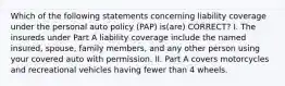 Which of the following statements concerning liability coverage under the personal auto policy (PAP) is(are) CORRECT? I. The insureds under Part A liability coverage include the named insured, spouse, family members, and any other person using your covered auto with permission. II. Part A covers motorcycles and recreational vehicles having fewer than 4 wheels.