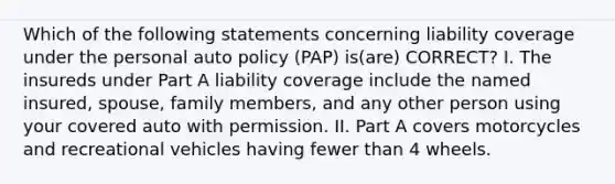 Which of the following statements concerning liability coverage under the personal auto policy (PAP) is(are) CORRECT? I. The insureds under Part A liability coverage include the named insured, spouse, family members, and any other person using your covered auto with permission. II. Part A covers motorcycles and recreational vehicles having fewer than 4 wheels.