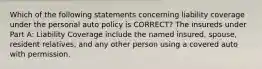 Which of the following statements concerning liability coverage under the personal auto policy is CORRECT? The insureds under Part A: Liability Coverage include the named insured, spouse, resident relatives, and any other person using a covered auto with permission.