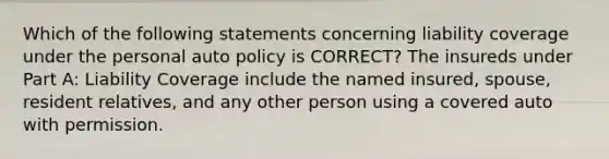 Which of the following statements concerning liability coverage under the personal auto policy is CORRECT? The insureds under Part A: Liability Coverage include the named insured, spouse, resident relatives, and any other person using a covered auto with permission.