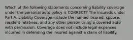 Which of the following statements concerning liability coverage under the personal auto policy is CORRECT? The insureds under Part A: Liability Coverage include the named insured, spouse, resident relatives, and any other person using a covered auto with permission. Coverage does not include legal expenses incurred in defending the insured against a claim of liability.